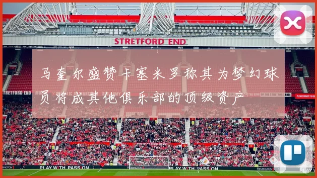 马奎尔盛赞卡塞米罗称其为梦幻球员将成其他俱乐部的顶级资产