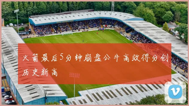 火箭最后5分钟崩盘公牛高效得分创历史新高