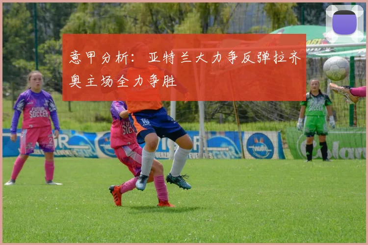 意甲分析：亚特兰大力争反弹拉齐奥主场全力争胜