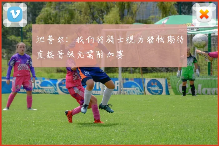 坦普尔：我们将骑士视为猎物期待直接晋级无需附加赛
