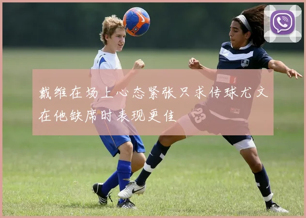 戴维在场上心态紧张只求传球尤文在他缺席时表现更佳