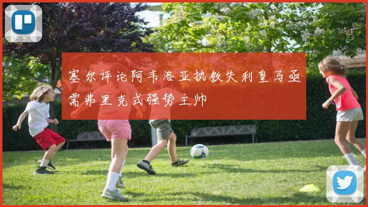 塞尔评论阿韦洛亚执教失利皇马亟需弗里克式强势主帅