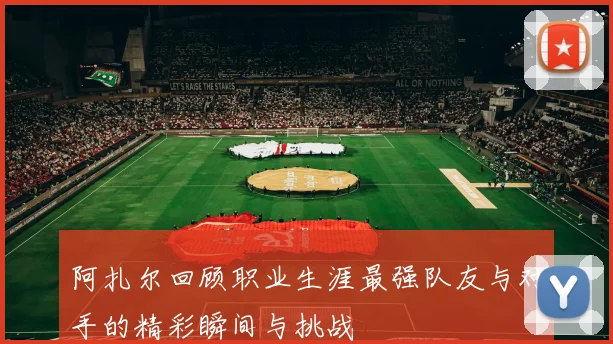 阿扎尔回顾职业生涯最强队友与对手的精彩瞬间与挑战