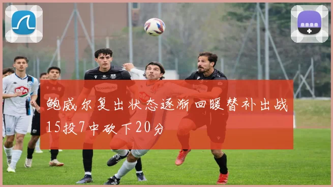鲍威尔复出状态逐渐回暖替补出战15投7中砍下20分