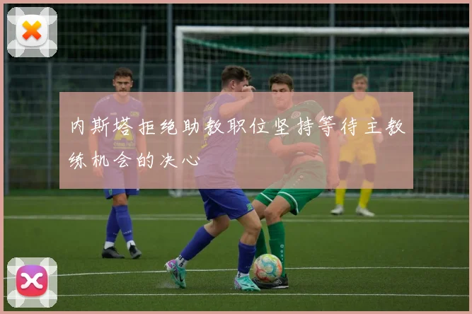 内斯塔拒绝助教职位坚持等待主教练机会的决心