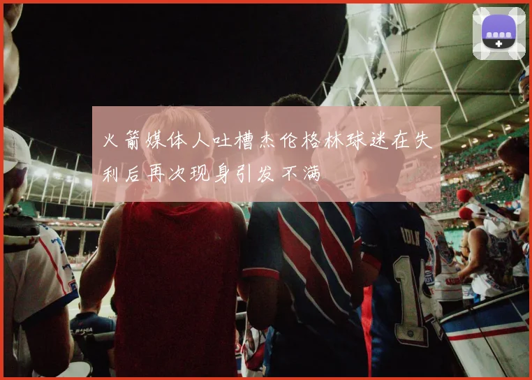 火箭媒体人吐槽杰伦格林球迷在失利后再次现身引发不满
