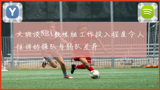 文班谈NBA教练组工作投入程度令人惊讶的强队与弱队差异