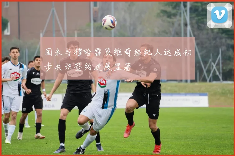 国米与穆哈雷莫维奇经纪人达成初步共识签约进展显著