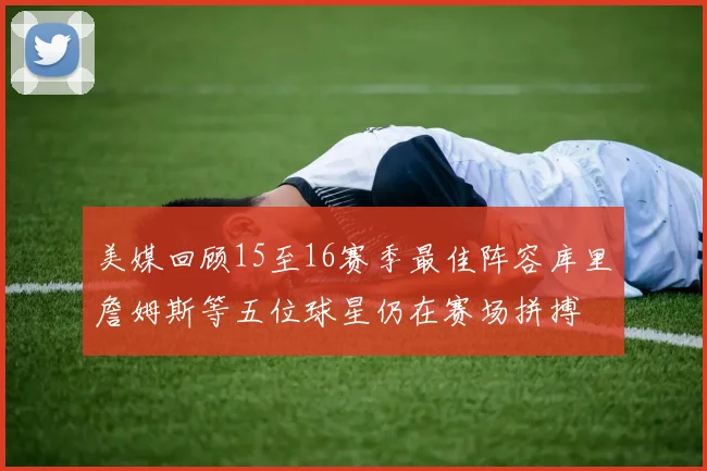 美媒回顾15至16赛季最佳阵容库里詹姆斯等五位球星仍在赛场拼搏