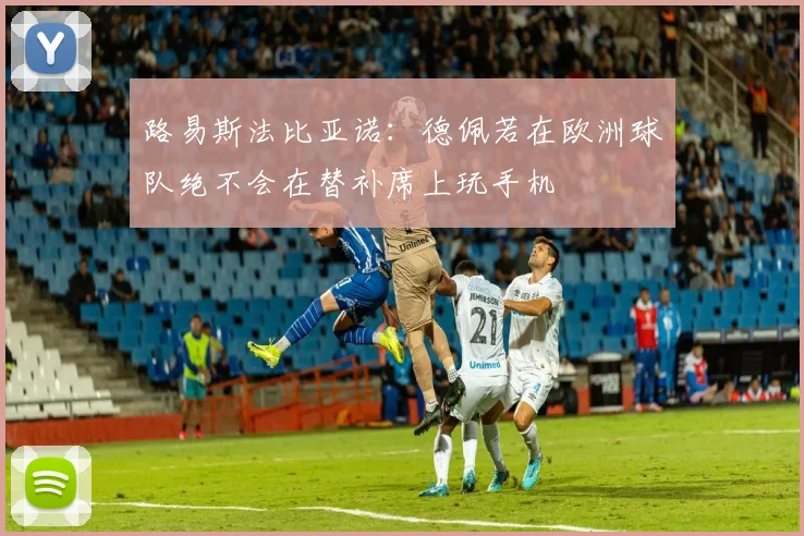 路易斯法比亚诺：德佩若在欧洲球队绝不会在替补席上玩手机