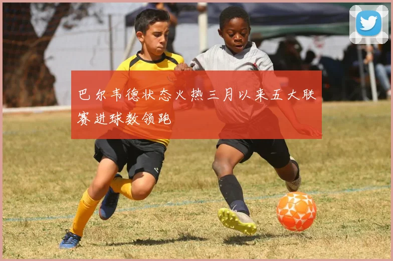 巴尔韦德状态火热三月以来五大联赛进球数领跑