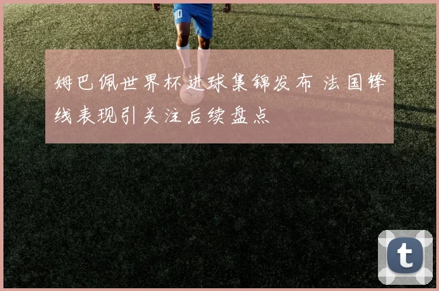 姆巴佩世界杯进球集锦发布 法国锋线表现引关注后续盘点
