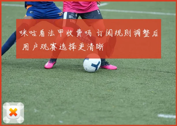 咪咕看法甲收费吗 订阅规则调整后 用户观赛选择更清晰